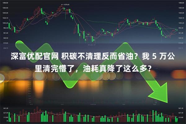 深富优配官网 积碳不清理反而省油？我 5 万公里清完懵了，油耗真降了这么多？