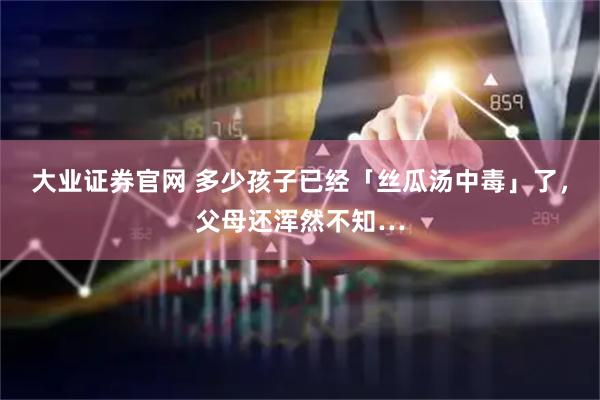 大业证券官网 多少孩子已经「丝瓜汤中毒」了，父母还浑然不知…