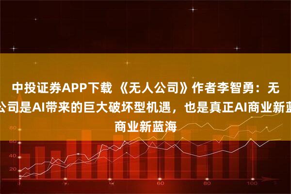 中投证券APP下载 《无人公司》作者李智勇：无人公司是AI带来的巨大破坏型机遇，也是真正AI商业新蓝海