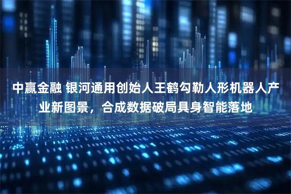 中赢金融 银河通用创始人王鹤勾勒人形机器人产业新图景，合成数据破局具身智能落地