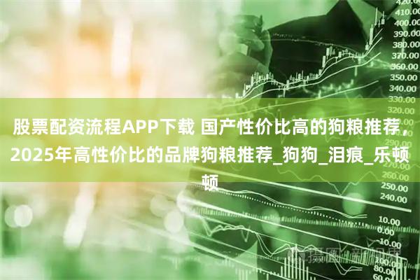 股票配资流程APP下载 国产性价比高的狗粮推荐，2025年高性价比的品牌狗粮推荐_狗狗_泪痕_乐顿