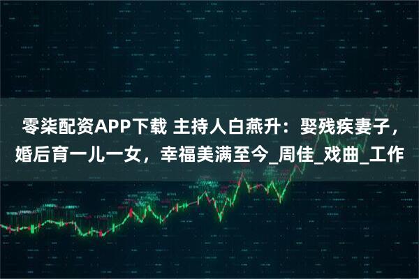 零柒配资APP下载 主持人白燕升:娶残疾妻子,婚后育一儿一女,幸福美满至今_周佳_戏曲_工作