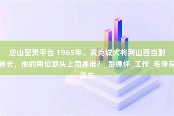 唐山配资平台 1965年，黄克诚大将到山西当副省长，他的两位顶头上司是谁？_彭德怀_工作_毛泽东