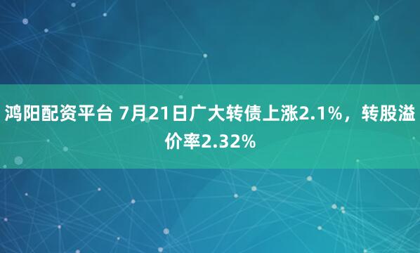 鸿阳配资平台 7月21日广大转债上涨2.1%，转股溢价率2.32%