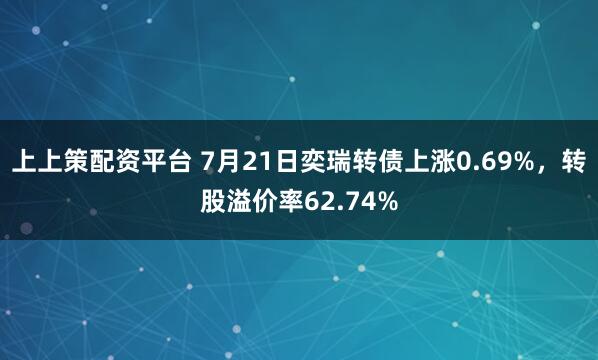 上上策配资平台 7月21日奕瑞转债上涨0.69%，转股溢价率62.74%