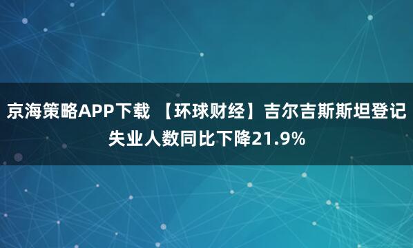 京海策略APP下载 【环球财经】吉尔吉斯斯坦登记失业人数同比下降21.9%