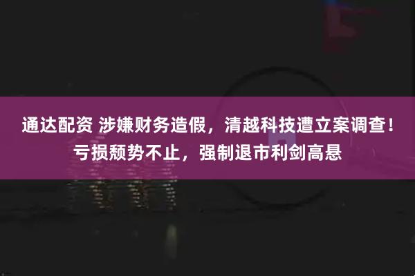 通达配资 涉嫌财务造假，清越科技遭立案调查！亏损颓势不止，强制退市利剑高悬