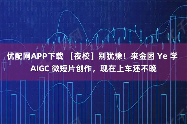优配网APP下载 【夜校】别犹豫！来金图 Ye 学 AIGC 微短片创作，现在上车还不晚