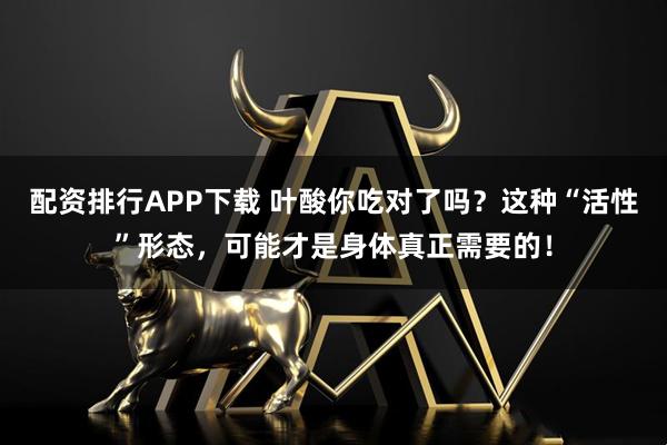 配资排行APP下载 叶酸你吃对了吗？这种“活性”形态，可能才是身体真正需要的！