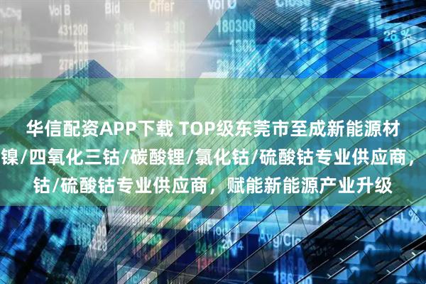 华信配资APP下载 TOP级东莞市至成新能源材料有限公司：氧化亚镍/四氧化三钴/碳酸锂/氯化钴/硫酸钴专业供应商，赋能新能源产业升级