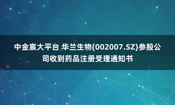 中金宸大平台 华兰生物(002007.SZ)参股公司收到药品注册受理通知书