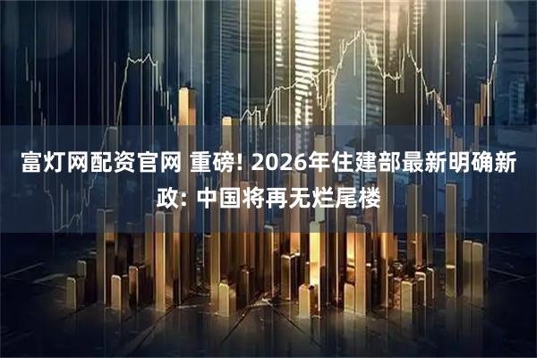富灯网配资官网 重磅! 2026年住建部最新明确新政: 中国将再无烂尾楼