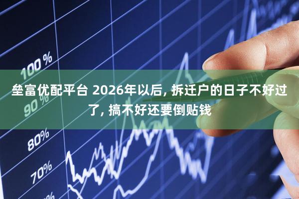 垒富优配平台 2026年以后, 拆迁户的日子不好过了, 搞不好还要倒贴钱