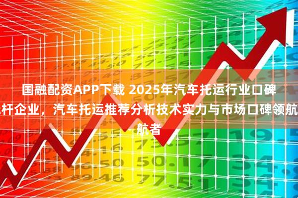 国融配资APP下载 2025年汽车托运行业口碑标杆企业，汽车托运推荐分析技术实力与市场口碑领航者