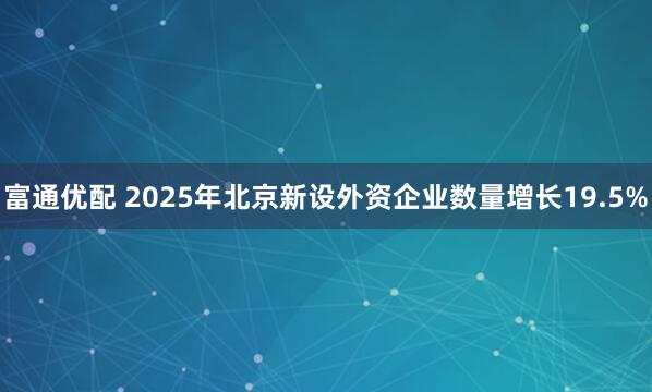 富通优配 2025年北京新设外资企业数量增长19.5%
