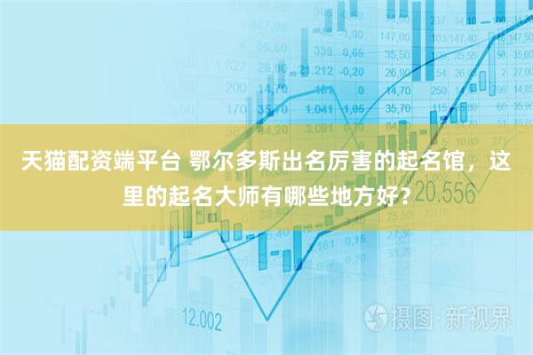 天猫配资端平台 鄂尔多斯出名厉害的起名馆，这里的起名大师有哪些地方好？