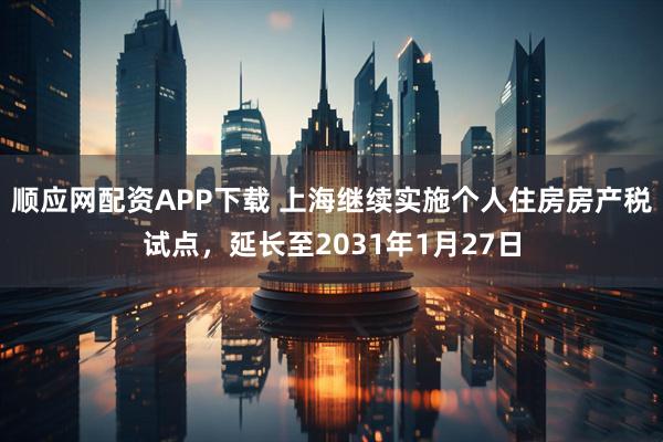 顺应网配资APP下载 上海继续实施个人住房房产税试点，延长至2031年1月27日