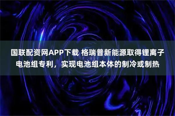 国联配资网APP下载 格瑞普新能源取得锂离子电池组专利，实现电池组本体的制冷或制热