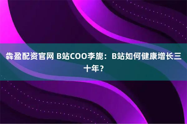 犇盈配资官网 B站COO李旎：B站如何健康增长三十年？