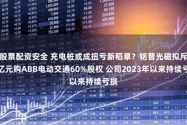 股票配资安全 充电桩或成扭亏新稻草？铭普光磁拟斥超亿元购ABB电动交通60%股权 公司2023年以来持续亏损