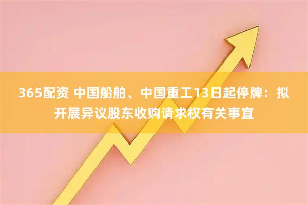 365配资 中国船舶、中国重工13日起停牌：拟开展异议股东收购请求权有关事宜