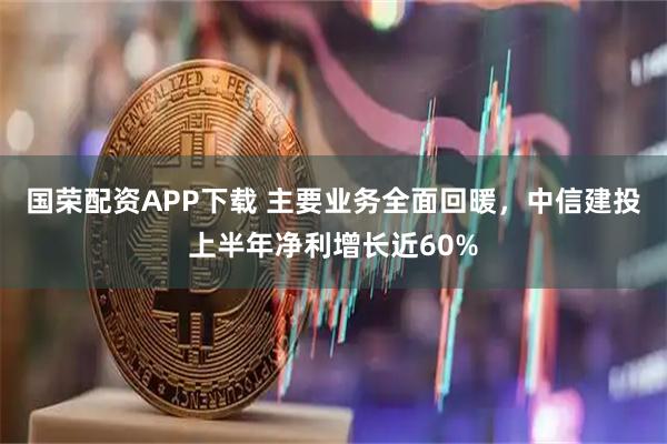 国荣配资APP下载 主要业务全面回暖，中信建投上半年净利增长近60%