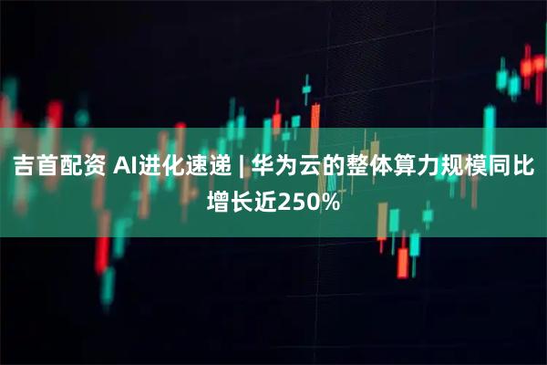 吉首配资 AI进化速递 | 华为云的整体算力规模同比增长近250%