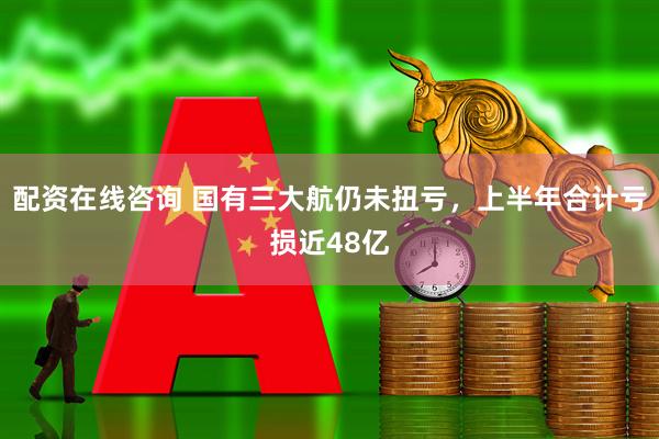 配资在线咨询 国有三大航仍未扭亏，上半年合计亏损近48亿
