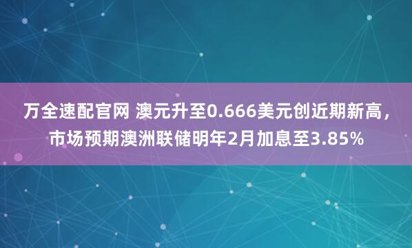 万全速配官网 澳元升至0.666美元创近期新高，市场预期澳洲联储明年2月加息至3.85%