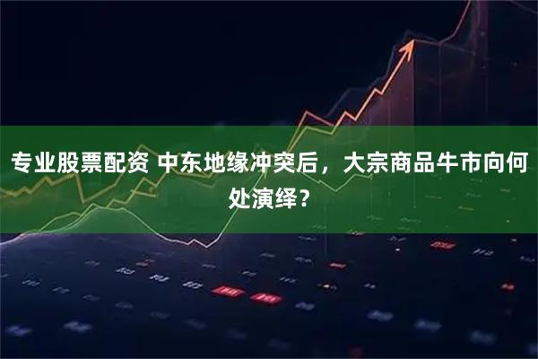 专业股票配资 中东地缘冲突后，大宗商品牛市向何处演绎？