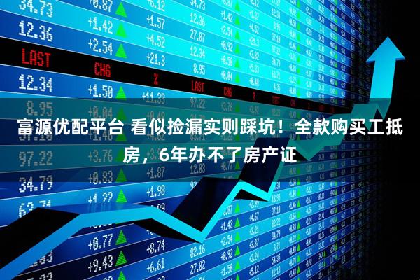 富源优配平台 看似捡漏实则踩坑！全款购买工抵房，6年办不了房产证