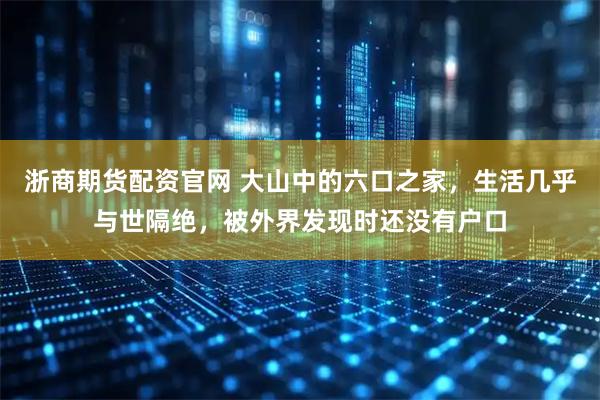 浙商期货配资官网 大山中的六口之家,生活几乎与世隔绝,被外界发现时还没有户口