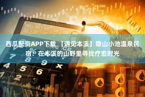 西瓜配资APP下载 【遇见本溪】隐山小池温泉民宿：在本溪的山野里寻找疗愈时光